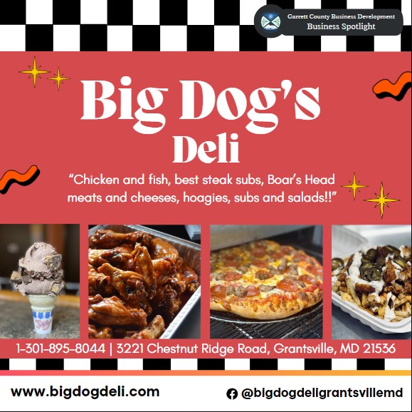 Business Spotlight
Big Dog Deli
ORDER ONLINE
OR BY PHONE 301-895-8044
OR AT OUR LOCATION IN THE GRANTSVILLE PLAZA
3221 CHESTNUT RIDGE ROAD
GRANTSVILLE MD 21536

BIG DOG'S FEATURES LARGE PORTIONS, HAND-CRAFTED, ORIGINAL RECIPES AND MINIMALLY PROCESSED, BEST QUALITY FOOD THAT IS MADE-TO-ORDER!

OUR SPECIALTIES INCLUDE FRESH-CUT DOUBLE-FRIED FRIES (GLUTEN-FREE FRYER), FRESH HAND-BREADED CHICKEN BREASTS AND WINGS, HUGE HAND-BEER -BATTERED HADDOCK, HOMEMADE DRESSINGS AND SAUCES AND BOAR'S HEAD MEATS AND CHEESES!

WE HAVE FRESH SEASONED BURGERS AND FRESH, NEVER FROZEN RIB-EYE STEAK SUBS, FRESH DOUGH PIZZA ALL FEATURING THE BEST QUALITY INGREDIENTS!
